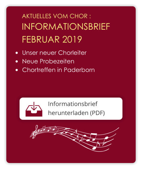 AKTUELLES VOM CHOR :  INFORMATIONSBRIEF  FEBRUAR 2019 Informationsbrief herunterladen (PDF)  	Unser neuer Chorleiter 	Neue Probezeiten 	Chortreffen in Paderborn