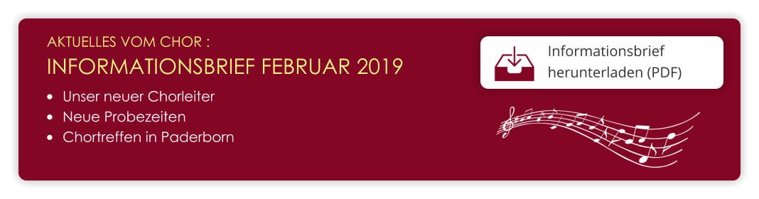 AKTUELLES VOM CHOR :  INFORMATIONSBRIEF FEBRUAR 2019 Informationsbrief herunterladen (PDF)  	Unser neuer Chorleiter 	Neue Probezeiten 	Chortreffen in Paderborn